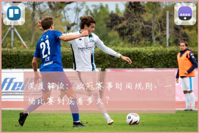 深度解读：欧冠赛事时间规则，一场比赛到底看多久？
