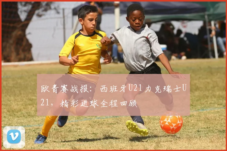 欧青赛战报：西班牙U21力克瑞士U21，精彩进球全程回顾