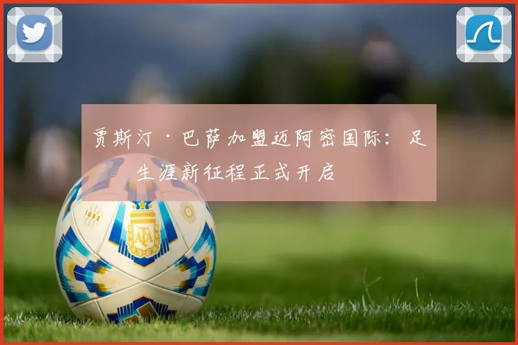 贾斯汀·巴萨加盟迈阿密国际：足球生涯新征程正式开启