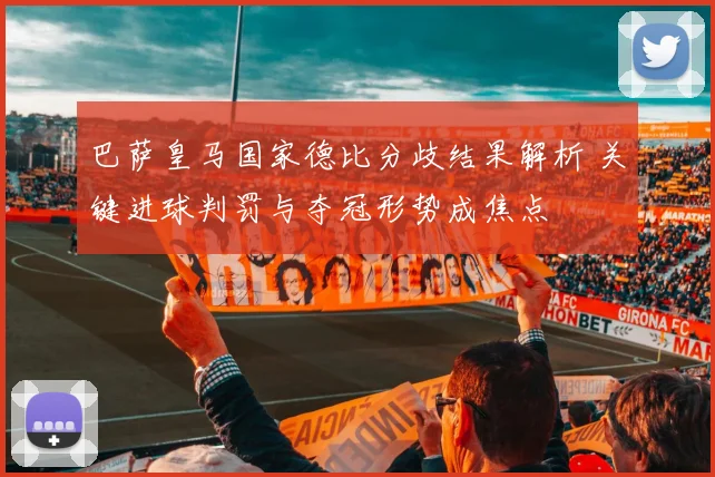 巴萨皇马国家德比分歧结果解析 关键进球判罚与夺冠形势成焦点