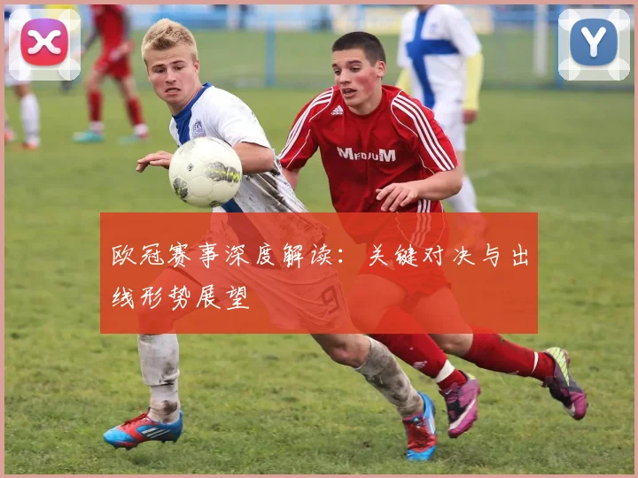 欧冠赛事深度解读：关键对决与出线形势展望