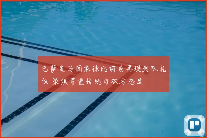 巴萨皇马国家德比前或再现列队礼仪 聚焦尊重传统与双方态度