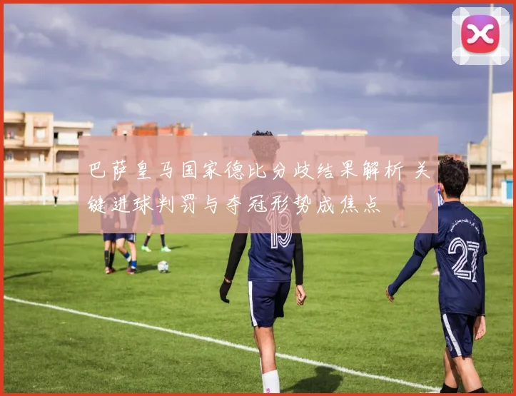 巴萨皇马国家德比分歧结果解析 关键进球判罚与夺冠形势成焦点