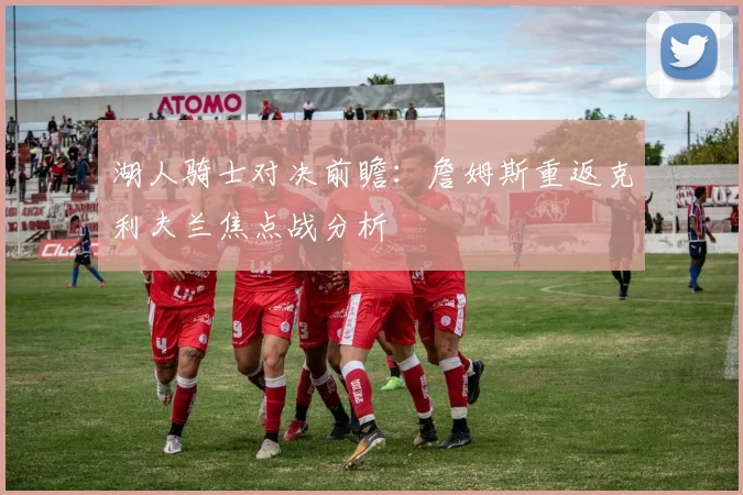 湖人骑士对决前瞻：詹姆斯重返克利夫兰焦点战分析