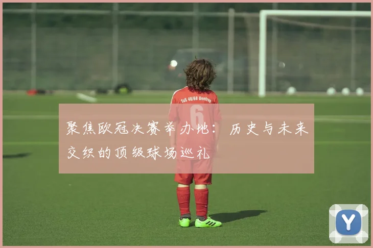 聚焦欧冠决赛举办地：历史与未来交织的顶级球场巡礼