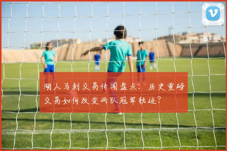 湖人马刺交易传闻盘点：历史重磅交易如何改变两队冠军轨迹？